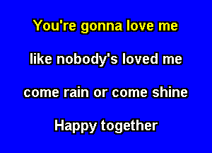 You're gonna love me
like nobody's loved me

come rain or come shine

Happy together