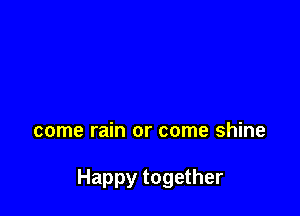 come rain or come shine

Happy together