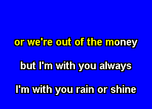 or we're out of the money

but I'm with you always

I'm with you rain or shine