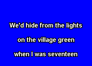 We'd hide from the lights

on the village green

when I was seventeen