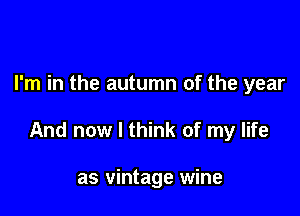 I'm in the autumn of the year

And now I think of my life

as vintage wine