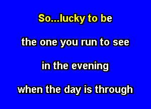So...lucky to be
the one you run to see

in the evening

when the day is through