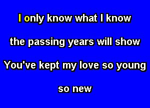 I only know what I know

the passing years will show

You've kept my love so young

SO new