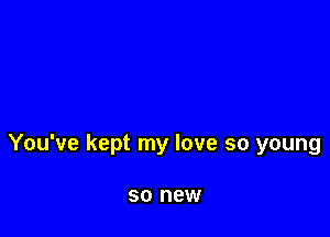 You've kept my love so young

SO new