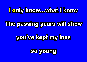 I only know...what I know

The passing years will show

you've kept my love

so young