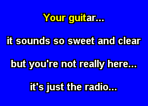 Your guitar...

it sounds so sweet and clear

but you're not really here...

it's just the radio...