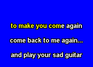 to make you come again

come back to me again...

and play your sad guitar