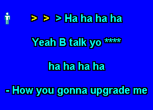 ?) Ha ha ha ha
Yeah B talk yo W

ha ha ha ha

- How you gonna upgrade me