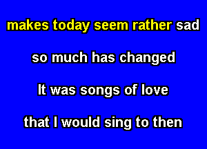 makes today seem rather sad
so much has changed
It was songs of love

that I would sing to then