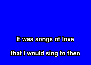 It was songs of love

that I would sing to then