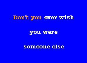 Dont you ever wish

you were

someone else