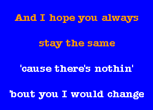 And I hope you always
stay the same
'cause there's nothin'

'bout you I would change