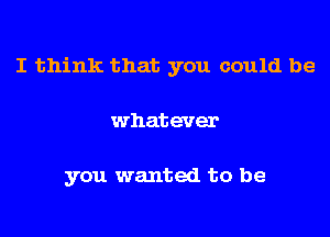 I think that you could be

whatever

you wanted to be