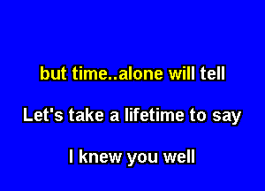 but time..alone will tell

Let's take a lifetime to say

I knew you well