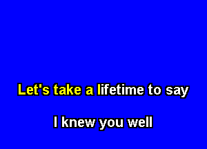 Let's take a lifetime to say

I knew you well