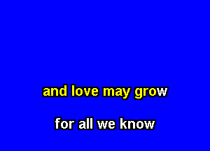 and love may grow

for all we know