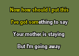 Now how should I put this

I've got something to say

Your mother is staying

But I'm going away