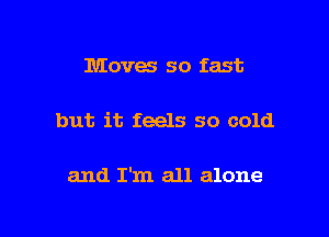 Moves so fast

but it feels so cold

and I'm all alone
