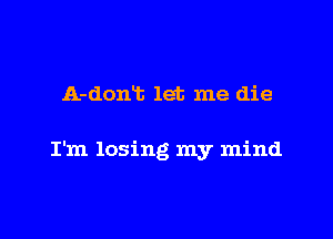 A-dont let me die

I'm losing my mind