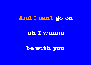 And I cant go on

uh I wanna

be with you