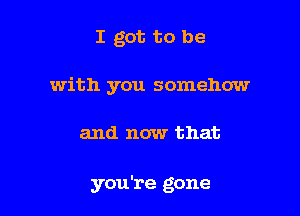 I got to be

with you somehow

and now that

you're gone