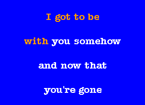 I got to be

with you somehow

and now that

you're gone