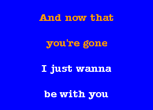 And now that

you're gone

I just wanna

be with you