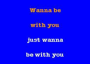 Wanna be
with you

just wanna

be with you