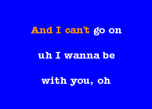 And I caan go on

uh I wanna be

with you, oh