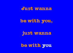 Just wanna
be with you,

just wanna

be with you