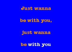 Just wanna
be with you,

just wanna

be with you