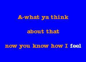 A-what ya think
about that

now you know how I feel