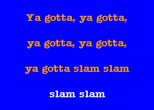 Ya gotta, ya gotta,

ya gotta, ya gotta,

ya gotta slam slam

slam slam l