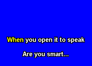 When you open it to speak

Are you smart...