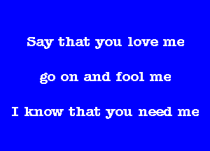 Say that you love me
go on and fool me

I know that you need me