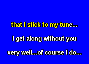 that I stick to my tune...

I get along without you

very well...of course I do...