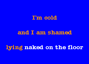 I'm cold
and I am shamed

lying naked on the floor