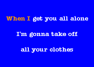 When I get you all alone
I'm gonna take off

all your clotha