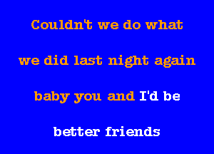 Couldnlt we do what
we did last night again
baby you and I'd be

better friends