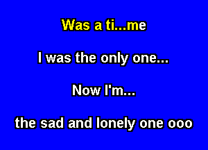 Was a ti...me
I was the only one...

Now I'm...

the sad and lonely one 000