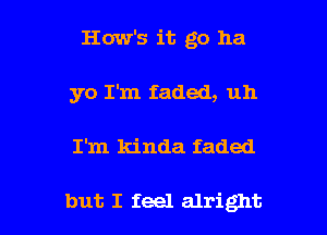 How's it go ha
yo I'm faded, uh

I'm kinda faded

but I feel alright I