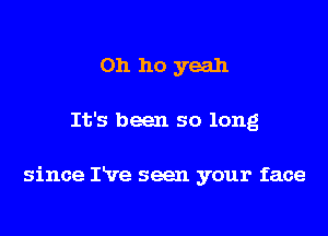 Oh ho yeah

It's been so long

since I've seen your face