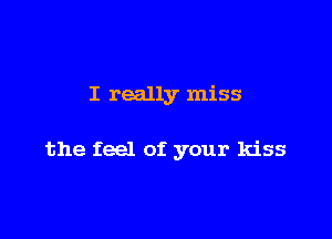I really miss

the feel of your kiss