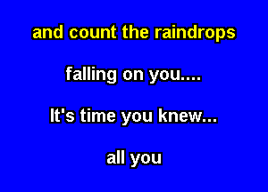 and count the raindrops

falling on you....
It's time you knew...

all you