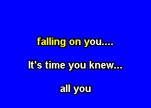 falling on you....

It's time you knew...

all you