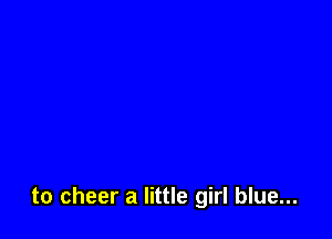 to cheer a little girl blue...
