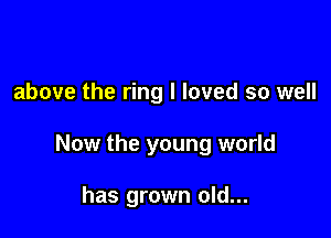 above the ring I loved so well

Now the young world

has grown old...