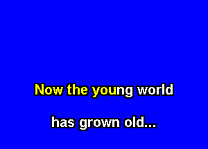 Now the young world

has grown old...