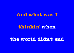 And what. was I

thinkin' when

the world didnt end