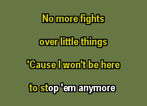 No more fights
over little things

'Cause I won't be here

to stop 'em anymore